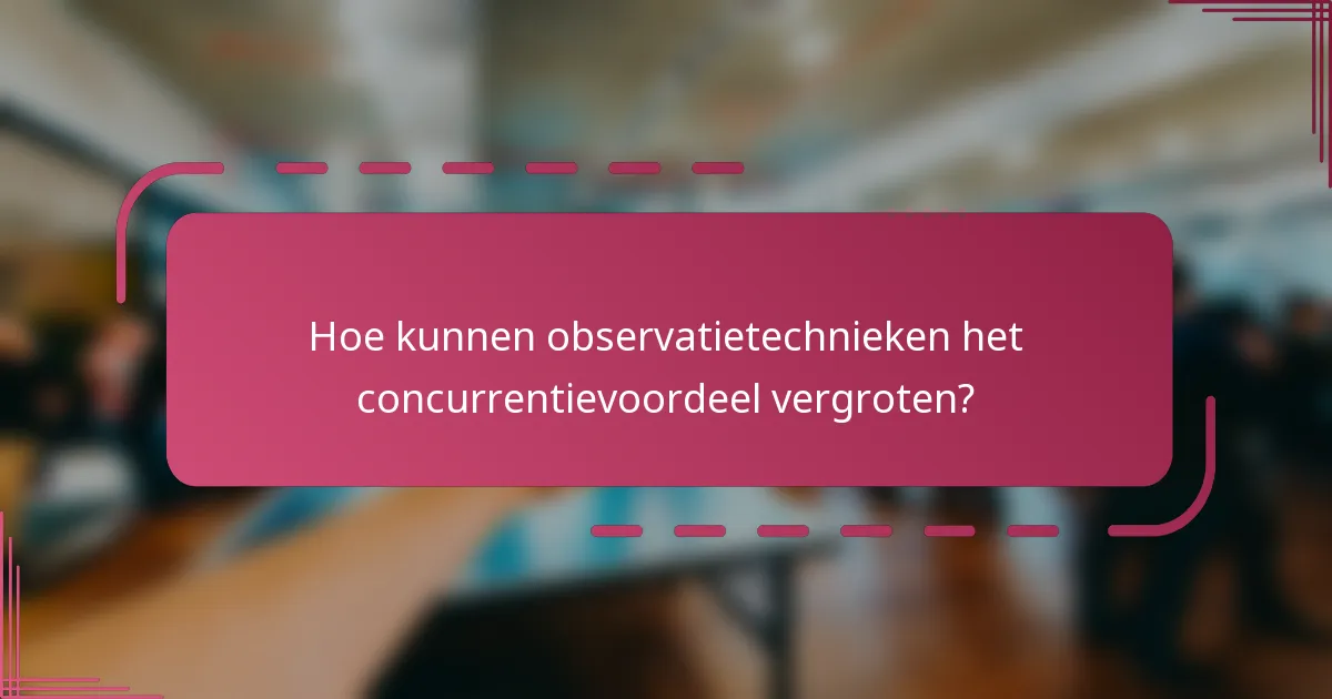 Hoe kunnen observatietechnieken het concurrentievoordeel vergroten?