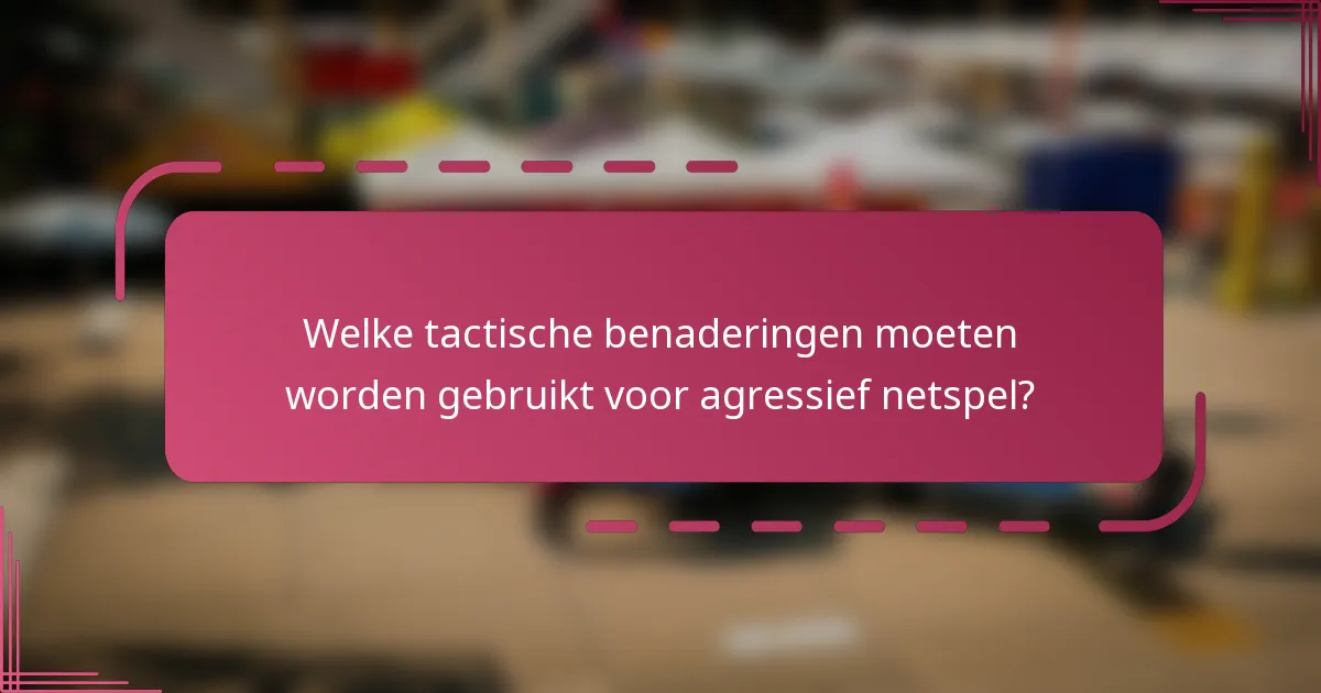 Welke tactische benaderingen moeten worden gebruikt voor agressief netspel?
